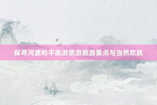 探寻河源和平旅游旅游旅游景点与当然欢跃