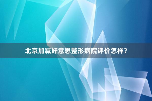 北京加减好意思整形病院评价怎样？