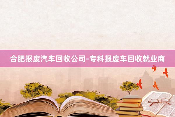 合肥报废汽车回收公司-专科报废车回收就业商