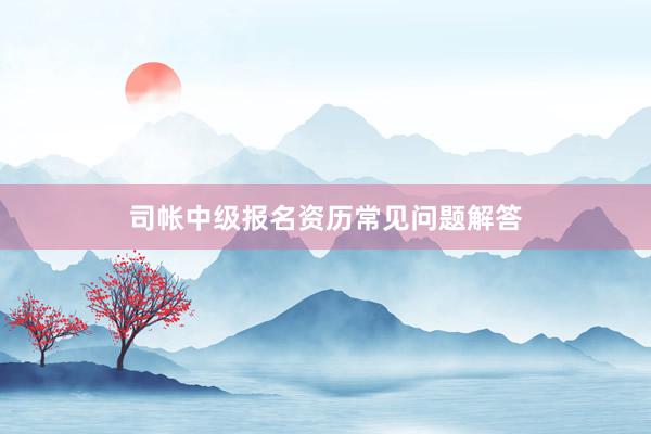 司帐中级报名资历常见问题解答