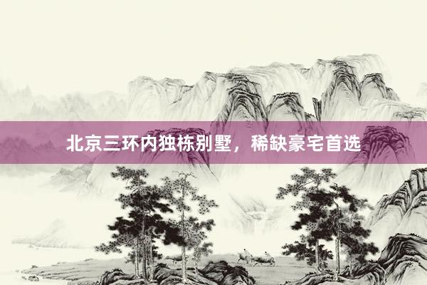 北京三环内独栋别墅，稀缺豪宅首选
